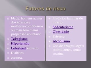  Idade: homens acima
dos 45 anos e
mulheres com 55 anos
ou mais tem maior
propensão ao infarto
 Tabagismo
 Hipertensão
 Colesterol elevado
 Diabetes
 cocaína.
 Histórico familiar de
infarto
 Sedentarismo
 Obesidade
 Estresse
 Alcoolismo
 Uso de drogas ilegais
estimulantes, como
cocaína
 