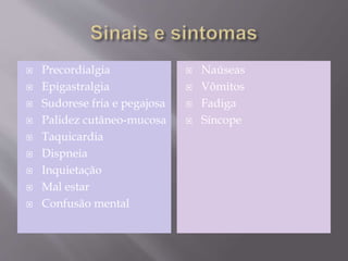  Precordialgia
 Epigastralgia
 Sudorese fria e pegajosa
 Palidez cutâneo-mucosa
 Taquicardia
 Dispneia
 Inquietação
 Mal estar
 Confusão mental
 Naúseas
 Vômitos
 Fadiga
 Síncope
 
