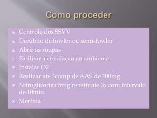  Controle dos SSVV
 Decúbito de fowler ou semi-fowler
 Abrir as roupas
 Facilitar a circulação no ambiente
 Instalar O2
 Realizar ate 3comp de AAS de 100mg
 Nitroglicerina 5mg repetir ate 3x com intervalo
de 10min.
 Morfina
 