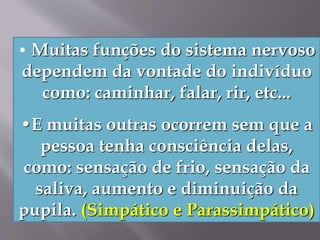 • Muitas funções do sistema nervoso
dependem da vontade do indivíduo
como: caminhar, falar, rir, etc...
•E muitas outras ocorrem sem que a
pessoa tenha consciência delas,
como: sensação de frio, sensação da
saliva, aumento e diminuição da
pupila. (Simpático e Parassimpático)
 