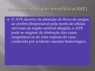  O AVE decorre da alteração do fluxo de sangue
ao cérebro.Responsável pela morte de células
nervosas da região cerebral atingida, o AVE
pode se originar da obstrução dos vasos
sanguíneos ou de uma ruptura do vaso,
conhecido por acidente vascular hemorrágico.
 