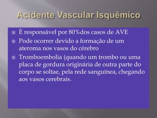  È responsável por 80%dos casos de AVE
 Pode ocorrer devido a formação de um
ateroma nos vasos do cérebro
 Tromboembolia (quando um trombo ou uma
placa de gordura originária de outra parte do
corpo se soltae, pela rede sanguínea, chegando
aos vasos cerebrais.
 