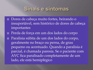  Dores de cabeça muito fortes, beirando o
insuportável, sem histórico de dores de cabeça
importantes
 Perda de força em um dos lados do corpo
 Paralisia súbita de um dos lados do corpo,
geralmente no braço ou perna, de grau
pequeno ou acentuado. Quando a paralisia é
parcial, é chamada paresia. Se o paciente com
AVC fica paralisado completamente de um
lado, ele está hemiplégico
 