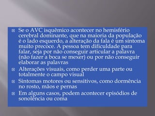  Se o AVC isquêmico acontecer no hemisfério
cerebral dominante, que na maioria da população
é o lado esquerdo, a alteração da fala é um sintoma
muito precoce. A pessoa tem dificuldade para
falar, seja por não conseguir articular a palavra
(não fazer a boca se mexer) ou por não conseguir
elaborar as palavras
 Alterações visuais, como perder uma parte ou
totalmente o campo visual
 Sintomas motores ou sensitivos, como dormência
no rosto, mãos e pernas
 Em alguns casos, podem acontecer episódios de
sonolência ou coma
 