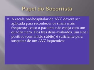  A escala pré-hospitalar de AVC deverá ser
aplicada para reconhecer os sinais mais
frequentes, caso o paciente não esteja com um
quadro claro. Dos três itens avaliados, um sinal
positivo (com início súbito) é suficiente para
suspeitar de um AVC isquêmico:
 