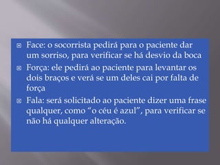  Face: o socorrista pedirá para o paciente dar
um sorriso, para verificar se há desvio da boca
 Força: ele pedirá ao paciente para levantar os
dois braços e verá se um deles cai por falta de
força
 Fala: será solicitado ao paciente dizer uma frase
qualquer, como “o céu é azul”, para verificar se
não há qualquer alteração.
 