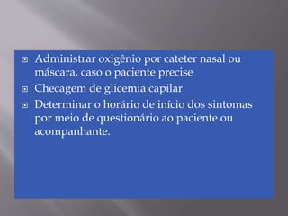  Administrar oxigênio por cateter nasal ou
máscara, caso o paciente precise
 Checagem de glicemia capilar
 Determinar o horário de início dos sintomas
por meio de questionário ao paciente ou
acompanhante.
 