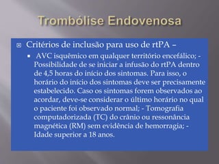  Critérios de inclusão para uso de rtPA –
 AVC isquêmico em qualquer território encefálico; -
Possibilidade de se iniciar a infusão do rtPA dentro
de 4,5 horas do início dos sintomas. Para isso, o
horário do início dos sintomas deve ser precisamente
estabelecido. Caso os sintomas forem observados ao
acordar, deve-se considerar o último horário no qual
o paciente foi observado normal; - Tomografia
computadorizada (TC) do crânio ou ressonância
magnética (RM) sem evidência de hemorragia; -
Idade superior a 18 anos.
 