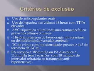  Uso de anticoagulantes orais
 Uso de heparina nas últimas 48 horas com TTPA
elevado; -
 AVC isquêmico ou traumatismo cranioencefálico
grave nos últimos 3 meses;
 - História pregressa de hemorragia intracraniana
ou de malformação vascular cerebral; -
 TC de crânio com hipodensidade precoce > 1/3 do
território da ACM; -
 PA sistólica ≥ 185mmHg ou PA diastólica ≥
110mmHg (em 3 ocasiões, com 10 minutos de
intervalo) refratária ao tratamento anti-
hipertensivo; -
 