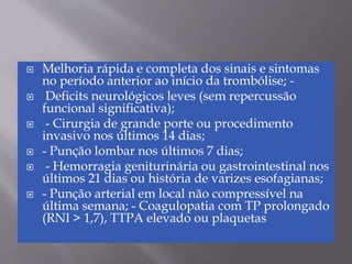 Melhoria rápida e completa dos sinais e sintomas
no período anterior ao início da trombólise; -
 Deficits neurológicos leves (sem repercussão
funcional significativa);
 - Cirurgia de grande porte ou procedimento
invasivo nos últimos 14 dias;
 - Punção lombar nos últimos 7 dias;
 - Hemorragia geniturinária ou gastrointestinal nos
últimos 21 dias ou história de varizes esofagianas;
 - Punção arterial em local não compressível na
última semana; - Coagulopatia com TP prolongado
(RNI > 1,7), TTPA elevado ou plaquetas
 
