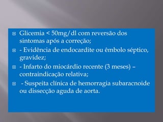  Glicemia < 50mg/dl com reversão dos
sintomas após a correção;
 - Evidência de endocardite ou êmbolo séptico,
gravidez;
 - Infarto do miocárdio recente (3 meses) –
contraindicação relativa;
 - Suspeita clínica de hemorragia subaracnoide
ou dissecção aguda de aorta.
 