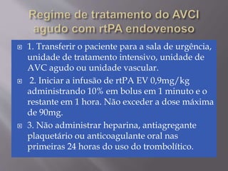  1. Transferir o paciente para a sala de urgência,
unidade de tratamento intensivo, unidade de
AVC agudo ou unidade vascular.
 2. Iniciar a infusão de rtPA EV 0,9mg/kg
administrando 10% em bolus em 1 minuto e o
restante em 1 hora. Não exceder a dose máxima
de 90mg.
 3. Não administrar heparina, antiagregante
plaquetário ou anticoagulante oral nas
primeiras 24 horas do uso do trombolítico.
 