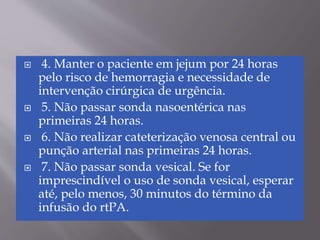  4. Manter o paciente em jejum por 24 horas
pelo risco de hemorragia e necessidade de
intervenção cirúrgica de urgência.
 5. Não passar sonda nasoentérica nas
primeiras 24 horas.
 6. Não realizar cateterização venosa central ou
punção arterial nas primeiras 24 horas.
 7. Não passar sonda vesical. Se for
imprescindível o uso de sonda vesical, esperar
até, pelo menos, 30 minutos do término da
infusão do rtPA.
 