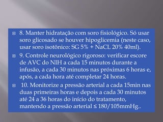  8. Manter hidratação com soro fisiológico. Só usar
soro glicosado se houver hipoglicemia (neste caso,
usar soro isotônico: SG 5% + NaCL 20% 40ml).
 9. Controle neurológico rigoroso: verificar escore
de AVC do NIH a cada 15 minutos durante a
infusão, a cada 30 minutos nas próximas 6 horas e,
após, a cada hora até completar 24 horas.
 10. Monitorize a pressão arterial a cada 15min nas
duas primeiras horas e depois a cada 30 minutos
até 24 a 36 horas do início do tratamento,
mantendo a pressão arterial ≤ 180/105mmHg..
 