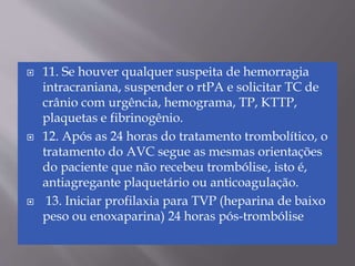 11. Se houver qualquer suspeita de hemorragia
intracraniana, suspender o rtPA e solicitar TC de
crânio com urgência, hemograma, TP, KTTP,
plaquetas e fibrinogênio.
 12. Após as 24 horas do tratamento trombolítico, o
tratamento do AVC segue as mesmas orientações
do paciente que não recebeu trombólise, isto é,
antiagregante plaquetário ou anticoagulação.
 13. Iniciar profilaxia para TVP (heparina de baixo
peso ou enoxaparina) 24 horas pós-trombólise
 