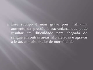  Esse subtipo é mais grave pois há uma
aumento da pressão intracraniana, que pode
resultar em dificuldade para chegada do
sangue em outras áreas não afetadas e agravar
a lesão, com alto índice de mortalidade.
 