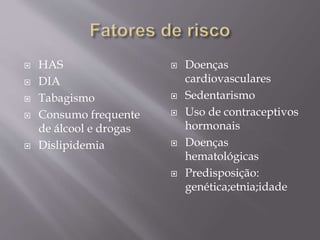  HAS
 DIA
 Tabagismo
 Consumo frequente
de álcool e drogas
 Dislipidemia
 Doenças
cardiovasculares
 Sedentarismo
 Uso de contraceptivos
hormonais
 Doenças
hematológicas
 Predisposição:
genética;etnia;idade
 