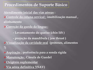 Procedimentos de Suporte Básico
Atendimento inicial das vias aéreas :
Controle da coluna cervical : imobilização manual ,
alinhamento
Correção da queda da língua :
- Levantamento do queixo (chin lift )
- projeção da mandíbula ( jaw thrust )
Visualização da cavidade oral (próteses, alimentos
?)
Aspiração : preferência para a sonda rígida
Manutenção : Cânula de Guedel
Oxigênio suplementar
Via aérea definitiva ?(SAV)
 