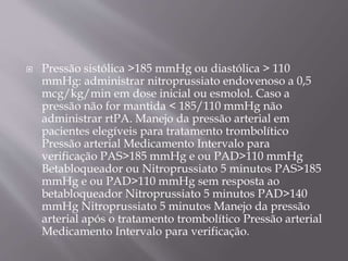  Pressão sistólica >185 mmHg ou diastólica > 110
mmHg: administrar nitroprussiato endovenoso a 0,5
mcg/kg/min em dose inicial ou esmolol. Caso a
pressão não for mantida < 185/110 mmHg não
administrar rtPA. Manejo da pressão arterial em
pacientes elegíveis para tratamento trombolítico
Pressão arterial Medicamento Intervalo para
verificação PAS>185 mmHg e ou PAD>110 mmHg
Betabloqueador ou Nitroprussiato 5 minutos PAS>185
mmHg e ou PAD>110 mmHg sem resposta ao
betabloqueador Nitroprussiato 5 minutos PAD>140
mmHg Nitroprussiato 5 minutos Manejo da pressão
arterial após o tratamento trombolítico Pressão arterial
Medicamento Intervalo para verificação.
 