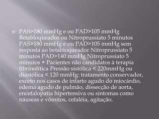  PAS>180 mmHg e ou PAD>105 mmHg
Betabloqueador ou Nitroprussiato 5 minutos
PAS>180 mmHg e ou PAD>105 mmHg sem
resposta ao betabloqueador Nitroprussiato 5
minutos PAD>140 mmHg Nitroprussiato 5
minutos • Pacientes não candidatos à terapia
fibrinolítica Pressão sistólica < 220mmHg ou
diastólica < 120 mmHg: tratamento conservador,
exceto nos casos de infarto agudo do miocárdio,
edema agudo de pulmão, dissecção de aorta,
encefalopatia hipertensiva ou sintomas como
náuseas e vômitos, cefaléia, agitação.
 