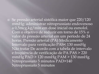 Se pressão arterial sistólica maior que 220/120
mmHg: administrar nitroprussiato endovenoso
a 0,5mcg,kg/min em dose inicial ou esmolol.
Com o objetivo de reduzir em torno de 15% o
valor da pressão arterial em um período de 24
horas. Pressão arterial (PA) Medicamento
Intervalo para verificação PAS< 130 mmHg
Não tratar De acordo com a tabela de intervalo
e freqüência de verificação de PA PAS > 220
mmHg PAD > 120 mmHg PAM > 130 mmHg
Nitroprussiato 5 minutos PAD>140
Nitroprussiato 5 minutos
 