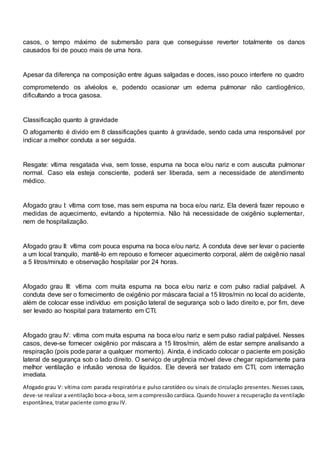 casos, o tempo máximo de submersão para que conseguisse reverter totalmente os danos
causados foi de pouco mais de uma hora.
Apesar da diferença na composição entre águas salgadas e doces, isso pouco interfere no quadro
comprometendo os alvéolos e, podendo ocasionar um edema pulmonar não cardiogênico,
dificultando a troca gasosa.
Classificação quanto à gravidade
O afogamento é divido em 8 classificações quanto à gravidade, sendo cada uma responsável por
indicar a melhor conduta a ser seguida.
Resgate: vítima resgatada viva, sem tosse, espuma na boca e/ou nariz e com ausculta pulmonar
normal. Caso ela esteja consciente, poderá ser liberada, sem a necessidade de atendimento
médico.
Afogado grau I: vítima com tose, mas sem espuma na boca e/ou nariz. Ela deverá fazer repouso e
medidas de aquecimento, evitando a hipotermia. Não há necessidade de oxigênio suplementar,
nem de hospitalização.
Afogado grau II: vítima com pouca espuma na boca e/ou nariz. A conduta deve ser levar o paciente
a um local tranquilo, mantê-lo em repouso e fornecer aquecimento corporal, além de oxigênio nasal
a 5 litros/minuto e observação hospitalar por 24 horas.
Afogado grau III: vítima com muita espuma na boca e/ou nariz e com pulso radial palpável. A
conduta deve ser o fornecimento de oxigênio por máscara facial a 15 litros/min no local do acidente,
além de colocar esse indivíduo em posição lateral de segurança sob o lado direito e, por fim, deve
ser levado ao hospital para tratamento em CTI.
Afogado grau IV: vítima com muita espuma na boca e/ou nariz e sem pulso radial palpável. Nesses
casos, deve-se fornecer oxigênio por máscara a 15 litros/min, além de estar sempre analisando a
respiração (pois pode parar a qualquer momento). Ainda, é indicado colocar o paciente em posição
lateral de segurança sob o lado direito. O serviço de urgência móvel deve chegar rapidamente para
melhor ventilação e infusão venosa de líquidos. Ele deverá ser tratado em CTI, com internação
imediata.
Afogado grau V: vítima com parada respiratória e pulso carotídeo ou sinais de circulação presentes. Nesses casos,
deve-se realizar a ventilação boca-a-boca, sem a compressão cardíaca. Quando houver a recuperação da ventilação
espontânea, tratar paciente como grau IV.
 
