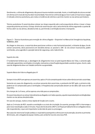 Geralmente, a vítima de afogamento não possui trauma medular associado. Assim, a imobilização da coluna cervical
emvítimassemsinaisde traumanãoé recomendada.Pararetiraravítimadaáguae levá-laaté umlocal secoe seguro,
é indicado a técnica australiana, pois reduz a incidência de vômitos e permite manter as vias aéreas permeáveis.
Técnica australiana: O socorrista deve colocar seu braço esquerdo sob a axila esquerda da vítima e travar o braço
esquerdo próximo ao tronco. O braço direito do socorrista por sob a axila direita da vítima segurando o queixo de
forma a abrir as vias aéreas, desobstruindo-as, permitindo a ventilação durante o transporte.
Figura 2 – Técnica Australiana para remoção de vítima afogada – Disponível no Manual de Emergências Aquáticas,
SOBRASA, 2019
Ao chegar na área seca, o socorrista deve posicionar a vítima o mais horizontal possível, e distante da água. Se ela
estiver consciente, deve posicioná-la em decúbito dorsal, se possível a 30º. Se ela estiver inconsciente, porém
ventilando, uma sugestão é a posição lateral de segurança, sob o lado direito.
Suporte de vida
É fundamental lembrar que, a abordagem do afogamento inicia-se pelo Suporte Básico de Vida, e somente após
realizadoe garantidaa ventilaçãoe circulação,realizamosa classificaçãodagravidade usandoem graus.Assim,cada
caso de afogamento deve ser tratado conforme sua gravidade.
Suporte Básico de Vida no afogado grau VI
Sempre inicieaRCPcomapenasumsocorrista,apóso1ºciclocompletopodeiniciaraalternânciacomdoissocorristas;
Somente em casos de afogamento, se estiver presente dois socorristas, o protocolo de RCP após o primeiro ciclo
poderá ser 15 compressões para 2 ventilações. A frequência das compressões devem ser de 100 a 120 vezes em 60
segundos;
Em crianças de 1 a 9 anos, utilize apenas uma mão para as compressões.
Ossocorristasdevemse colocarlateralmenteaoafogadoe emladosopostos,aqueleresponsávelpelaventilaçãodeve
manter as vias aéreas desobstruídas.
Em caso de cansaço, realize a troca rápida de função com o outro.
Após os 2 minutos de RCP, reavalie a ventilação e os sinais de circulação.Se ausente, prossiga a RCP e interrompa-a
para nova reavaliaçãoa cada 2 minutos.Fique atentodurante aRCP e verifique periodicamente se oafogadoestáou
não respondendo, o que será importante na decisão de parar ou prosseguir.
Noscasos do retornoda funçãocardíaca e respiratóriaacompanhe avítimacom muitaatenção,durante osprimeiros
30 minutos, até a chegada da equipe médica, pois ainda há risco de uma nova PCR.
 