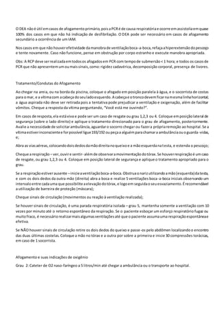O DEA nãoé útil emcasos de afogamentoprimário,poisaPCRé de causa respiratóriae ocorre emassistoliaemquase
100% dos casos em que não há indicação de desfibrilação. O DEA pode ser necessário em casos de afogamento
secundário a ocorrência de um IAM.
Noscasos em que não houverefetividade damanobrade ventilaçãoboca-a-boca,refaçaahiperextensãodopescoço
e tente novamente. Caso não funcione, pense em obstrução por corpo estranho e execute manobra apropriada.
Obs: A RCP deve serrealizadaemtodosos afogadosem PCR com tempode submersão< 1 hora; e todos os casosde
PCR que não apresentemumoumaissinais,como:rigidez cadavérica, decomposição corporal, presença de livores.
Tratamento/Condutas do Afogamento
Ao chegar na areia, ou na borda da piscina, coloque o afogado em posição paralela à água, e o socorrista de costas
para omar, e a vítimacom acabeça doseuladoesquerdo.A cabeçae otroncodevemficarnamesmalinhahorizontal;
a água aspirada não deve ser retirada pois a tentativa pode prejudicar a ventilação e oxigenação, além de facilitar
vômitos. Cheque a resposta da vítima perguntando, “Você está me ouvindo?”.
Em casos de resposta,ela estáviva e pode ser um caso de resgate ou grau 1,2,3 ou 4. Coloque emposiçãolateral de
segurança (sobre o lado direito) e aplique o tratamento direcionado para o grau de afogamento, posteriormente.
Avalie a necessidade de solicitarambulância,aguardaro socorro chegar ou fazera própriaremoção ao hospital.Se a
vítimaestiverinconscientee forpossível ligue193/192 oupeçaa alguémparachamara ambulânciaouoguarda-vidas,
e;
Abra as viasaéreas,colocandodoisdedosdamãodireitanoqueixoe a mãoesquerdanatesta, e estenda o pescoço;
Cheque arespiração – ver,ouvire sentir- alémde observaramovimentaçãodotórax.Se houverrespiraçãoé umcaso
de resgate, ou grau 1,2,3 ou 4. Coloque em posição lateral de segurança e aplique o tratamento apropriado para o
grau.
Se a respiraçãoestiverausente –inicieaventilaçãoboca-a-boca.Obstruaonarizutilizandoamão(esquerda)datesta,
e com os dois dedos da outra mão (direita) abra a boca e realize 5 ventilações boca-a-boca iniciais observando um
intervaloentre cadauma que possibilite aelevaçãodotórax,e logoem seguidaoseuesvaziamento.Érecomendável
a utilização de barreira de proteção (máscara);
Cheque sinais de circulação (movimentos ou reação à ventilação realizada);
Se houver sinais de circulação, é uma parada respiratória isolada – grau 5, mantenha somente a ventilação com 10
vezes por minuto até o retorno espontâneo da respiração. Se o paciente esboçar um esforço respiratório fugaz ou
muitofraco, é necessáriorealizarmaisalgumasventilaçõesaté que o paciente assumauma respiraçãoespontâneae
efetiva.
Se NÃO houver sinais de circulação retire os dois dedos do queixo e passe-os pelo abdômen localizandoo encontro
das duas últimas costelas. Coloque a mão no tórax e a outra por sobre a primeira e inicie 30 compressões torácicas,
em caso de 1 socorrista.
Afogamento e suas indicações de oxigênio
Grau 2: Cateter de O2 naso-faríngeo a 5 litros/min até chegar a ambulância ou o transporte ao hospital.
 