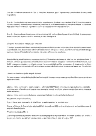 Grau 3 e 4 – Máscara oro-nasal de O2 a 15 litros/min. Nos casos grau 4 fique atento a possibilidade de uma parada
respiratória.
Grau 5 – Ventilação boca-a-boca como primeiro procedimento. A máscara oro-nasal de O2 a 15 litros/min pode ser
utilizadacaso haja outro socorristadisponível paratrazê-la.Realize entãooboca-a-boca/máscaracom 15 litros/min.
Após o retorno da ventilação espontânea utilize 15 litros de O2 /minuto sob máscara.
Grau 6 – Reanimação cardiopulmonar. Inicie primeiro a RCP e só então se houver disponibilidade de pessoas para
ajudar utilize o O2. Após sucesso na reanimação trate como grau 4.
O Suporte Avançado de vida (ACLS) e o hospital
O Suporte Avançadode Vidae o atendimentohospitalarsóé possível se osocorristarealizaroprimeiroatendimento,
seguindo os 5 anéis da cadeia de sobrevivência de maneira adequada e eficaz. Quanto maior a quantidade de água
aspirada maior a dificuldade na hematose e mais grave a hipoxemia resultante.
As ambulâncias aparelhadas com equipamentos tipo UTI geralmente chegam ao local em um tempo médio de 12
minutos.Emlocaisque oacessoaumaambulância ousocorromédicoultrapasse otempomédiode 15minutos,ouso
do O2 e equipamentosparaa ventilaçãonolocal é umanecessidade aolidarcom os casos de afogamento,tendoem
vistaque o afogamentoprejudicadiferentesetapasnaobtençãodoelemento fundamental a vida que é o oxigênio.
Conduta do socorrista após o resgate aquático
Em casos graves,a indicaçãoé ambulânciae/ouhospital.Emcasos menosgraves,oguarda-vidase/ousocorristatem
3 possibilidades:
Liberar a vítima sem maiores recomendações – Vítima de RESGATE sem sintomas, doenças ou traumas associados –
sem tosse, com a frequência do coração e da respiração normal, sem frio e totalmente acordado, alerta e capaz de
andar sem ajuda;
Liberar a vítima com recomendações de ser acompanhada por médico a nível ambulatorial.
Resgate com pequenas queixas;
Grau 1: liberar após observação de 15 a 30 min, se a vítima estiver se sentindo bem;
Acionar o Sistema de Emergências Médicas (SEM) – Ambulância (193) ou levar diretamente ao hospital em caso de
ausência da ambulância:
Afogamento grau 2,3,4,5 e 6
Qualquer paciente que por conta do trauma ou doença aguda o impossibilite de andar sem ajuda ou que perdeu a
consciência mesmo que por um breve período ou que necessitou de boca-a-boca ou RCP;
 