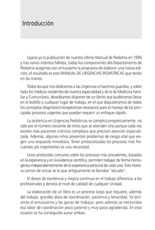 Introducción




     Lejana ya la publicación de nuestro último Manual de Pediatría en 1990
y tras varios intentos fallidos, todos los componentes del Departamento de
Pediatría acogimos con entusiasmo la propuesta de elaborar una nueva edi-
ción; el resultado es este MANUAL DE URGENCIAS PEDIÁTRICAS que tenéis
en las manos.
      Todos los que nos dedicamos a las Urgencias o hacemos guardias, y sobre
todo los médicos residentes de nuestra especialidad y de la de Medicina Fami-
liar y Comunitaria, deseábamos disponer de un librito que pudiéramos llevar
en el bolsillo a cualquier lugar de trabajo, en el que dispusiéramos de todos
los conceptos diagnóstico-terapéuticos necesarios para el manejo de los prin-
cipales procesos urgentes que puedan requerir un enfoque rápido.
     La asistencia en Urgencias Pediátricas se complica progresivamente, no
sólo por el número creciente de niños que se atienden sino porque cada vez
existen más pacientes crónicos complejos que precisan atención especiali-
zada. Además, algunos niños presentan problemas de riesgo vital que exi-
gen una respuesta inmediata. Tener protocolizados los procesos más fre-
cuentes y/o importantes es una necesidad.
     Unos protocolos comunes sobre los procesos más prevalentes, basados
en la experiencia y en la evidencia científica, permiten trabajar de forma homo-
génea independientemente de la experiencia personal de cada uno. Esta mane-
ra común de actuar es lo que antiguamente se llamaba “escuela”.
    El deseo de excelencia y mejora continua en el trabajo diferencia a los
profesionales y denota el nivel de calidad de cualquier Unidad.
     La elaboración de un libro es un proceso largo que requiere, además
del trabajo, grandes dosis de coordinación, paciencia y tenacidad. Ya tení-
amos el entusiasmo y las ganas de trabajar, pero además se necesitaba
esa labor de coordinación poco patente y muy poco agradecida. En esta
ocasión se ha conseguido aunar ambas.
 