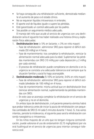 Deshidratación. Rehidratación oral                                          81


•   Se haya conseguido una rehidratación suficiente, demostrada median-
    te el aumento de peso o el estado clínico.
• No se requieran líquidos intravenosos ni enterales.
• El aporte oral de líquidos iguale o supere las pérdidas.
• Esté garantizado un control adecuado por los padres.
• Sea posible un seguimiento médico adecuado.
    El manejo del niño que acude al servicio de urgencias con una deshi-
dratación sería el siguiente tras haber realizado una historia clínica y explo-
ración física adecuadas:
1. Deshidratación leve (< 5% en lactante; < 3% en niño mayor):
    – Fase de rehidratación: administrar SRO para reponer el déficit esti-
       mado (50 ml/kg) en 4 horas.
    – Fase de mantenimiento: tras completar la rehidratación, reiniciar la
       alimentación normal adecuada para la edad. Suplementar las pérdi-
       das mantenidas con SRO (10 ml/kg por cada deposición y 2 ml/kg
       por cada vómito).
    – El proceso de rehidratación puede completarse en domicilio si en la
       urgencia se constata una adecuada tolerancia oral siempre que la
       situación familiar y social lo haga aconsejable.
2. Deshidratación moderada (5-10% en lactante; 3-6% en niño mayor):
    – Fase de rehidratación: administrar SRO para reponer el déficit esti-
       mado (alrededor de 100 ml/kg) en 4 horas.
    – Fase de mantenimiento: misma actitud que en deshidratación leve
       (reiniciar alimentación normal, suplementando las pérdidas manteni-
       das con SRO).
    – En este caso se aconseja completar la rehidratación en el servicio de
       urgencias y no en el domicilio.
    En ambos tipos de deshidratación, si el paciente presenta vómitos habrá
que probar tolerancia antes de iniciar la pauta de rehidratación con peque-
ñas cantidades de SRO (5 ml cada 5 minutos durante 1 hora). Si, tras varios
intentos, persiste la intolerancia, el siguiente paso será la rehidratación con
sonda nasogástrica o intravenosa.
    En los niños mayores de un año que no tengan ninguna contraindi-
cación, puede valorarse el uso de ondansetrón (0,15 mg/kg/dosis) por vía
oral /sublingual en el servicio de urgencias para intentar conseguir tole-
rancia oral.
 