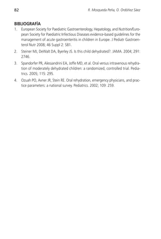 82                                                R. Mosqueda Peña, O. Ordóñez Sáez


BIBLIOGRAFÍA
1.   European Society for Paediatric Gastroenterology, Hepatology, and Nutrition/Euro-
     pean Society for Paediatric Infectious Diseases evidence-based guidelines for the
     management of acute gastroenteritis in children in Europe. J Pediatr Gastroen-
     terol Nutr 2008; 46 Suppl 2: S81.
2.   Steiner MJ, DeWalt DA, Byerley JS. Is this child dehydrated?. JAMA. 2004; 291:
     2746.
3.   Spandorfer PR, Alessandrini EA, Joffe MD, et al. Oral versus intravenous rehydra-
     tion of moderately dehydrated children: a randomized, controlled trial. Pedia-
     trics. 2005; 115: 295.
4.   Ozuah PO, Avner JR, Stein RE. Oral rehydration, emergency physicians, and prac-
     tice parameters: a national survey. Pediatrics. 2002; 109: 259.
 
