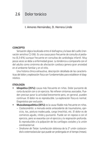 2.6       Dolor torácico


             I. Amores Hernández, D. Herrera Linde




CONCEPTO
     Sensación álgica localizada entre el diafragma y la base del cuello (iner-
vación sensitiva C2-D6). Es una causa poco frecuente de consulta al pedia-
tra (0,3-6%) aunque frecuente en consultas de cardiología infantil. Muy
pocas veces se debe a enfermedad grave. La tendencia a compararlo con el
del adulto como sinónimo de afectación cardiaca genera gran ansiedad
en el ambiente familiar y en el niño.
     Una historia clínica exhaustiva, descripción detallada de las caracterís-
ticas del dolor y exploración física son fundamentales para establecer el diag-
nóstico.

ETIOLOGÍA
• Idiopática (35%): causa más frecuente en niños. Dolor punzante de
   corta duración con o sin ejercicio. No refieren síntomas asociados. Pue-
   den precisar parar la actividad brevemente pero, en general, pueden
   continuar. El dolor no es reproducible. La exploración física es normal.
   Diagnóstico por exclusión.
• Musculoesquelética (30%): es la causa filiable más frecuente en niños.
   – Costocondritis: a menudo existe antecedente de traumatismo, ejer-
     cicio, tos, postura inadecuada, carga (mochila), etc. El dolor es de
     comienzo agudo, nítido y punzante. Puede ser en reposo o con el
     ejercicio, pero se exacerba con el ejercicio y la respiración profunda.
     Es reproducible a la palpación de los cartílagos costales y la unión
     condroesternal.
   – Síndrome de Tietze: tumefacción dolorosa de la 2ª unión costocon-
     dral o esternoclavicular que puede ser prolongada en el tiempo (meses).
 