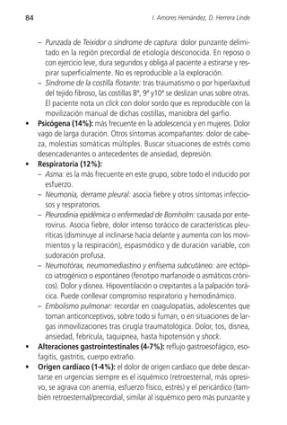 84                                             I. Amores Hernández, D. Herrera Linde


     – Punzada de Teixidor o síndrome de captura: dolor punzante delimi-
        tado en la región precordial de etiología desconocida. En reposo o
        con ejercicio leve, dura segundos y obliga al paciente a estirarse y res-
        pirar superficialmente. No es reproducible a la exploración.
     – Síndrome de la costilla flotante: tras traumatismo o por hiperlaxitud
        del tejido fibroso, las costillas 8ª, 9ª y10ª se deslizan unas sobre otras.
        El paciente nota un click con dolor sordo que es reproducible con la
        movilización manual de dichas costillas, maniobra del garfio.
•    Psicógena (14%): más frecuente en la adolescencia y en mujeres. Dolor
     vago de larga duración. Otros síntomas acompañantes: dolor de cabe-
     za, molestias somáticas múltiples. Buscar situaciones de estrés como
     desencadenantes o antecedentes de ansiedad, depresión.
•    Respiratoria (12%):
     – Asma: es la más frecuente en este grupo, sobre todo el inducido por
        esfuerzo.
     – Neumonía, derrame pleural: asocia fiebre y otros síntomas infeccio-
        sos y respiratorios.
     – Pleurodinia epidémica o enfermedad de Bornholm: causada por ente-
        rovirus. Asocia fiebre, dolor intenso torácico de características pleu-
        ríticas (disminuye al inclinarse hacia delante y aumenta con los movi-
        mientos y la respiración), espasmódico y de duración variable, con
        sudoración profusa.
     – Neumotórax, neumomediastino y enfisema subcutáneo: aire ectópi-
        co iatrogénico o espontáneo (fenotipo marfanoide o asmáticos cróni-
        cos). Dolor y disnea. Hipoventilación o crepitantes a la palpación torá-
        cica. Puede conllevar compromiso respiratorio y hemodinámico.
     – Embolismo pulmonar: recordar en coagulopatías, adolescentes que
        toman anticonceptivos, sobre todo si fuman, o en situaciones de lar-
        gas inmovilizaciones tras cirugía traumatológica. Dolor, tos, disnea,
        ansiedad, febrícula, taquipnea, hasta hipotensión y shock.
•    Alteraciones gastrointestinales (4-7%): reflujo gastroesofágico, eso-
     fagitis, gastritis, cuerpo extraño.
•    Origen cardíaco (1-4%): el dolor de origen cardiaco que debe descar-
     tarse en urgencias siempre es el isquémico (retroesternal, más opresi-
     vo, se agrava con anemia, esfuerzo físico, estrés) y el pericárdico (tam-
     bién retroesternal/precordial, similar al isquémico pero más punzante y
 
