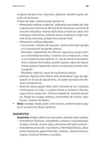 Dolor torácico                                                             85


    se agrava más por la tos, inspiración, deglución, decúbito supino, ele-
    vación de los brazos).
    El dolor de origen cardiaco puede aparecer en:
    – Alteraciones cardiacas congénitas: cardiopatías que pueden dar lugar
       a isquemia por disminución del flujo de las coronarias o aumento de
       consumo miocárdico: lesiones obstructivas al tracto de salida (mio-
       cardiopatía hipertrófica), estenosis aórtica o pulmonar, origen anó-
       malo de las coronarias, prolapso de la válvula mitral.
    – Alteraciones cardiacas adquiridas:
       - Estructurales: síndrome de Kawasaki, switch arterial (por ejemplo
         en la transposición de grandes arterias).
       - Pericarditis: antecedentes de infección respiratoria, cirugía toráci-
         ca o enfermedad reumática. Aumenta con la respiración y mejo-
         ra al incorporarse hacia delante. En caso de derrame pericárdico,
         tonos cardiacos disminuídos y pueden aparecer signos de tapona-
         miento cardiaco (hipotensión arterial, aumento de la presión veno-
         sa yugular).
       - Miocarditis: febrícula, signos de insuficiencia cardiaca.
    – Arritmias: Algunos niños refieren dolor precordial en lugar de palpi-
       taciones en el caso de taquiarritmias. Se puede acompañar de afec-
       tación hemodinámica.
    – Disección aórtica aguda: dolor súbito retroesternal con irradiación
       interescapular al cuello, o a región lumbar y miembros inferiores,
       según avance la disección. Síntomas vegetativos. Asimetría de pul-
       sos. Riesgo tras cirugías cardiacas, consumidores de cocaína, hiper-
       tensión, síndrome de Marfan.
•   Otras: mastalgia, herpes zoster, tumor torácico, síndrome torácico agu-
    do en la anemia de células falcifomes.

DIAGNÓSTICO
   Anamnesis: dirigida a diferenciar causa grave y descartar origen cardiaco.
   – Antecedentes familiares: antecedentes cardiacos o miocardiopatías,
     síncopes, arritmias, muerte súbita, alteraciones del tejido conectivo.
   – Antecedentes personales: traumatismo, enfermedad de base, altera-
     ciones respiratorias, gastrointestinales, cardiacas, intervenciones qui-
     rúrgicas, tensiones familiares o escolares.
 