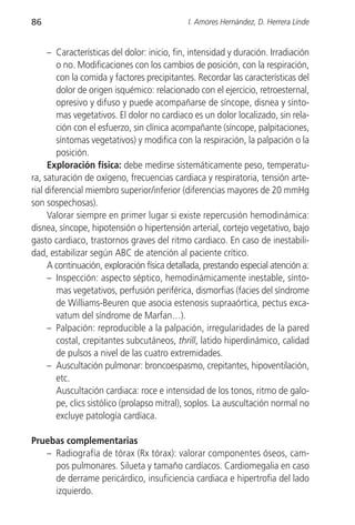 86                                           I. Amores Hernández, D. Herrera Linde


     – Características del dolor: inicio, fin, intensidad y duración. Irradiación
        o no. Modificaciones con los cambios de posición, con la respiración,
        con la comida y factores precipitantes. Recordar las características del
        dolor de origen isquémico: relacionado con el ejercicio, retroesternal,
        opresivo y difuso y puede acompañarse de síncope, disnea y sínto-
        mas vegetativos. El dolor no cardiaco es un dolor localizado, sin rela-
        ción con el esfuerzo, sin clínica acompañante (síncope, palpitaciones,
        síntomas vegetativos) y modifica con la respiración, la palpación o la
        posición.
     Exploración física: debe medirse sistemáticamente peso, temperatu-
ra, saturación de oxígeno, frecuencias cardiaca y respiratoria, tensión arte-
rial diferencial miembro superior/inferior (diferencias mayores de 20 mmHg
son sospechosas).
     Valorar siempre en primer lugar si existe repercusión hemodinámica:
disnea, síncope, hipotensión o hipertensión arterial, cortejo vegetativo, bajo
gasto cardiaco, trastornos graves del ritmo cardiaco. En caso de inestabili-
dad, estabilizar según ABC de atención al paciente crítico.
     A continuación, exploración física detallada, prestando especial atención a:
     – Inspección: aspecto séptico, hemodinámicamente inestable, sínto-
        mas vegetativos, perfusión periférica, dismorfias (facies del síndrome
        de Williams-Beuren que asocia estenosis supraaórtica, pectus exca-
        vatum del síndrome de Marfan…).
     – Palpación: reproducible a la palpación, irregularidades de la pared
        costal, crepitantes subcutáneos, thrill, latido hiperdinámico, calidad
        de pulsos a nivel de las cuatro extremidades.
     – Auscultación pulmonar: broncoespasmo, crepitantes, hipoventilación,
        etc.
        Auscultación cardiaca: roce e intensidad de los tonos, ritmo de galo-
        pe, clics sistólico (prolapso mitral), soplos. La auscultación normal no
        excluye patología cardíaca.

Pruebas complementarias
   – Radiografía de tórax (Rx tórax): valorar componentes óseos, cam-
     pos pulmonares. Silueta y tamaño cardíacos. Cardiomegalia en caso
     de derrame pericárdico, insuficiencia cardiaca e hipertrofia del lado
     izquierdo.
 