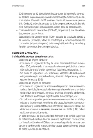 Dolor torácico                                                               87


    – ECG completo de 12 derivaciones: buscar datos de hipertrofia ventricu-
      lar del lado izquierdo en el caso de miocardiopatía hipertrófica o este-
      nosis aórtica. Elevación del ST y voltajes disminuidos en caso de pericar-
      ditis. Ondas Q anómalas en caso de dolor anginoso (Kawasaki, Switch,
      etc.). Alteraciones del ritmo cardiaco, ondas delta de preexcitación.
    – Enzimas de lesión miocárdica (CPK-MB, troponina I): si están eleva-
      das, control cada 4 horas.
    – Ecocardiografía Doppler color (ECO): estudio de la válvula aórtica y
      de la mitral (prolapso, SAM) en morfología y funcionalidad de las
      coronarias (origen y trayecto). Morfología (hipertrofia y tamaño) y
      función ventricular. Derrame pericárdico.

PAUTAS DE ACTUACIÓN
Solicitud de pruebas complementarias
    – Sospecha de origen cardiaco:
       - Con dolor en urgencias: ECG y Rx tórax. Enzimas de lesión miocár-
         dica. ECO, sobre todo si se sospecha derrame pericárdico, afecta-
         ción valvular o disfunción ventricular (isquemia, miocarditis…).
       - Sin dolor en urgencias: ECG y Rx tórax. Valorar ECO (ambulatoria
         o ingresado según sospecha clínica, situación del paciente y hallaz-
         gos en Rx tórax y ECG).
    – Sospecha de origen no cardiaco:
       - Con dolor en urgencias: se solicitarán las pruebas necesarias orien-
         tadas a la etiología sospechada (en urgencias o de forma ambula-
         toria según la gravedad). Rx tórax, analítica, ecografía abdominal,
         TAC torácico, endoscopia digestiva alta, broncoscopia, etc.
       - Sin dolor en urgencias: generalmente no son muy útiles en el diag-
         nóstico si la anamnesis no orienta a la causa, las exploraciones car-
         diovascular y la respiratoria son normales y las características del
         dolor no apuntan a síntomas de alarma (ver tabla I). No deben
         realizarse sistemáticamente.
       En caso de duda, de gran ansiedad familiar o de clínica sugestiva
       de enfermedad cardiopulmonar, con una exploración física normal,
       con la realización de un ECG y/o de una radiografía de tórax se des-
       cartan o confirman la mayoría de las causas potencialmente graves
       de dolor torácico en la infancia.
 