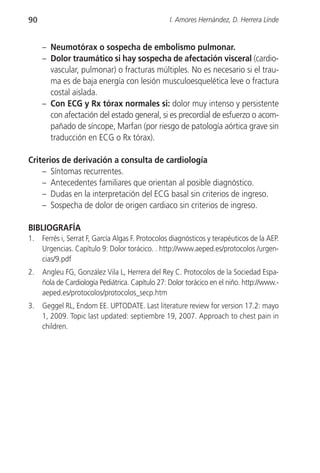 90                                                I. Amores Hernández, D. Herrera Linde


     – Neumotórax o sospecha de embolismo pulmonar.
     – Dolor traumático si hay sospecha de afectación visceral (cardio-
       vascular, pulmonar) o fracturas múltiples. No es necesario si el trau-
       ma es de baja energía con lesión musculoesquelética leve o fractura
       costal aislada.
     – Con ECG y Rx tórax normales si: dolor muy intenso y persistente
       con afectación del estado general, si es precordial de esfuerzo o acom-
       pañado de síncope, Marfan (por riesgo de patología aórtica grave sin
       traducción en ECG o Rx tórax).

Criterios de derivación a consulta de cardiología
    – Síntomas recurrentes.
    – Antecedentes familiares que orientan al posible diagnóstico.
    – Dudas en la interpretación del ECG basal sin criterios de ingreso.
    – Sospecha de dolor de origen cardiaco sin criterios de ingreso.

BIBLIOGRAFÍA
1.   Ferrés i, Serrat F, García Algas F. Protocolos diagnósticos y terapéuticos de la AEP.
     Urgencias. Capítulo 9: Dolor torácico. . http://www.aeped.es/protocolos /urgen-
     cias/9.pdf
2.   Angleu FG, González Vila L, Herrera del Rey C. Protocolos de la Sociedad Espa-
     ñola de Cardiología Pediátrica. Capítulo 27: Dolor torácico en el niño. http://www.-
     aeped.es/protocolos/protocolos_secp.htm
3.   Geggel RL, Endom EE. UPTODATE. Last literature review for version 17.2: mayo
     1, 2009. Topic last updated: septiembre 19, 2007. Approach to chest pain in
     children.
 