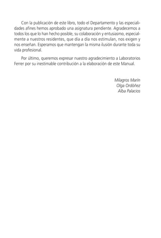 Con la publicación de este libro, todo el Departamento y las especiali-
dades afines hemos aprobado una asignatura pendiente. Agradecemos a
todos los que lo han hecho posible, su colaboración y entusiasmo, especial-
mente a nuestros residentes, que día a día nos estimulan, nos exigen y
nos enseñan. Esperamos que mantengan la misma ilusión durante toda su
vida profesional.
    Por último, queremos expresar nuestro agradecimiento a Laboratorios
Ferrer por su inestimable contribución a la elaboración de este Manual.


                                                           Milagros Marín
                                                            Olga Ordóñez
                                                             Alba Palacios
 