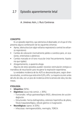 2.7       Episodio aparentemente letal


            A. Jiménez Asín, J. Ruiz Contreras




CONCEPTO
    Es un episodio repentino, que atemoriza al observador, en el que el niño
presenta alguna combinación de los siguientes síntomas:
• Apnea, obstructiva (con algún esfuerzo respiratorio) o central (no esfuer-
    zo respiratorio).
• Cambio de coloración (normalmente pálido o cianótico pero, en oca-
    siones, eritematoso o pletórico).
• Cambio marcado en el tono muscular (más frecuentemente, hipoto-
    nía que rigidez).
• Atragantamiento, o aparente ahogo.
    Algunos de estos episodios pueden necesitar estimulación enérgica o
maniobras de resucitación para recuperar la respiración espontánea.
    La verdadera incidencia de los ALTE es desconocida pero, según diver-
sos estudios, se estima que está entre 0,05 y 6%. La mayoría ocurren antes
del año de vida, con un pico de incidencia entre la semana de vida y los dos
meses.

ETIOLOGÍA
• Idiopática: (50%).
• Digestivas (causa más común, > 30%).
   – Funcionales: reflujo gastroesofágico (RGE), alteraciones de succión-
     deglución.
   – Estructurales: hernia diafragmática, estenosis hipertrófica de píloro,
     fístula traqueoesofágica, vólvulo gástrico o invaginación.
• Neurológicas: (aprox. el 20%).
   – Infecciosas: meningoencefalitis, meningitis, TORCH.
 