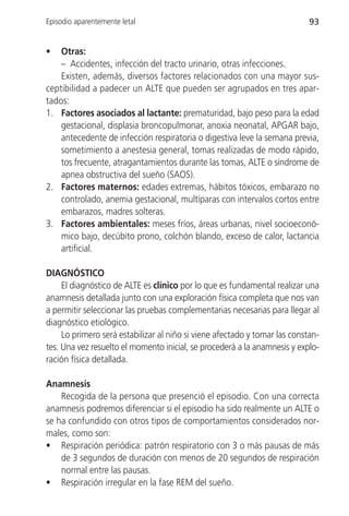 Episodio aparentemente letal                                                93


•   Otras:
    – Accidentes, infección del tracto urinario, otras infecciones.
    Existen, además, diversos factores relacionados con una mayor sus-
ceptibilidad a padecer un ALTE que pueden ser agrupados en tres apar-
tados:
1. Factores asociados al lactante: prematuridad, bajo peso para la edad
    gestacional, displasia broncopulmonar, anoxia neonatal, APGAR bajo,
    antecedente de infección respiratoria o digestiva leve la semana previa,
    sometimiento a anestesia general, tomas realizadas de modo rápido,
    tos frecuente, atragantamientos durante las tomas, ALTE o síndrome de
    apnea obstructiva del sueño (SAOS).
2. Factores maternos: edades extremas, hábitos tóxicos, embarazo no
    controlado, anemia gestacional, multíparas con intervalos cortos entre
    embarazos, madres solteras.
3. Factores ambientales: meses fríos, áreas urbanas, nivel socioeconó-
    mico bajo, decúbito prono, colchón blando, exceso de calor, lactancia
    artificial.

DIAGNÓSTICO
     El diagnóstico de ALTE es clínico por lo que es fundamental realizar una
anamnesis detallada junto con una exploración física completa que nos van
a permitir seleccionar las pruebas complementarias necesarias para llegar al
diagnóstico etiológico.
     Lo primero será estabilizar al niño si viene afectado y tomar las constan-
tes. Una vez resuelto el momento inicial, se procederá a la anamnesis y explo-
ración física detallada.

Anamnesis
    Recogida de la persona que presenció el episodio. Con una correcta
anamnesis podremos diferenciar si el episodio ha sido realmente un ALTE o
se ha confundido con otros tipos de comportamientos considerados nor-
males, como son:
• Respiración periódica: patrón respiratorio con 3 o más pausas de más
    de 3 segundos de duración con menos de 20 segundos de respiración
    normal entre las pausas.
• Respiración irregular en la fase REM del sueño.
 