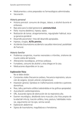 Episodio aparentemente letal                                              95


•   Medicamentos u otros preparados no farmacológicos administrados.
•   Vacunación.

Historia personal
• Historia prenatal: consumo de drogas, tabaco, o alcohol durante el
    embarazo.
• Bajo peso para la edad gestacional, prematuridad.
• Parto: trauma obstétrico, hipoxia, sepsis.
• Realización de tomas: atragantamientos, regurgitador habitual, esca-
    sa ganancia ponderal.
• Desarrollo psicomotor: hitos del desarrollo apropiados.
• Ingresos, cirugías, ALTEs previos.
• Accidentes (traumatismo accidental o sacudida intencional; posibilidad
    de fractura).

Historia familiar
• Problemas congénitos, muertes neonatales o infantiles, síndrome de
    muerte súbita del lactante.
• Alteraciones neurológicas, arritmias cardiacas.
• Fumadores, consumo de alcohol u otras drogas en la casa.
• Medicaciones disponibles en la casa.

Exploración física
   No se debe olvidar:
• Constantes vitales (frecuencia cardiaca, frecuencia respiratoria, satura-
   ción de oxígeno, tensión arterial y temperatura).
• Impresión general, fijándose en malformaciones evidentes o patrones
   dismórficos.
• Peso, talla y perímetro cefálico (valorándolas en las gráficas apropiadas).
• Auscultación cardiorrespiratoria.
• ORL, buscando signos de obstrucción de vía respiratoria alta.
• Examen neurológico, detallando tono muscular y los hitos propios de
   la edad del niño (ej. tracción cefálica, tono, postura, habilidades moto-
   ras, seguimiento con los ojos, sonrisa social).
• Exploración abdominal.
• Signos de traumatismo, magulladuras o hematomas.
 