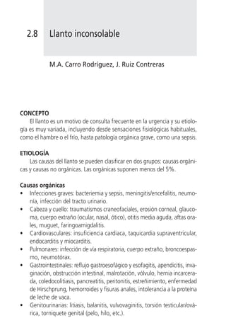 2.8       Llanto inconsolable


             M.A. Carro Rodríguez, J. Ruiz Contreras




CONCEPTO
    El llanto es un motivo de consulta frecuente en la urgencia y su etiolo-
gía es muy variada, incluyendo desde sensaciones fisiológicas habituales,
como el hambre o el frío, hasta patología orgánica grave, como una sepsis.

ETIOLOGÍA
    Las causas del llanto se pueden clasificar en dos grupos: causas orgáni-
cas y causas no orgánicas. Las orgánicas suponen menos del 5%.

Causas orgánicas
• Infecciones graves: bacteriemia y sepsis, meningitis/encefalitis, neumo-
   nía, infección del tracto urinario.
• Cabeza y cuello: traumatismos craneofaciales, erosión corneal, glauco-
   ma, cuerpo extraño (ocular, nasal, ótico), otitis media aguda, aftas ora-
   les, muguet, faringoamigdalitis.
• Cardiovasculares: insuficiencia cardiaca, taquicardia supraventricular,
   endocarditis y miocarditis.
• Pulmonares: infección de vía respiratoria, cuerpo extraño, broncoespas-
   mo, neumotórax.
• Gastrointestinales: reflujo gastroesofágico y esofagitis, apendicitis, inva-
   ginación, obstrucción intestinal, malrotación, vólvulo, hernia incarcera-
   da, coledocolitiasis, pancreatitis, peritonitis, estreñimiento, enfermedad
   de Hirschprung, hemorroides y fisuras anales, intolerancia a la proteína
   de leche de vaca.
• Genitourinarias: litiasis, balanitis, vulvovaginitis, torsión testicular/ová-
   rica, torniquete genital (pelo, hilo, etc.).
 