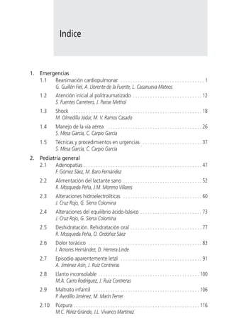 Indice


1.   Emergencias
     1.1  Reanimación cardiopulmonar . . . . . . . . . . . . . . . . . . . . . . . . . . . . . . . . . . 1
          G. Guillén Fiel, A. Llorente de la Fuente, L. Casanueva Mateos
     1.2        Atención inicial al politraumatizado . . . . . . . . . . . . . . . . . . . . . . . . . . . . 12
                S. Fuentes Carretero, J. Parise Methol
     1.3        Shock . . . . . . . . . . . . . . . . . . . . . . . . . . . . . . . . . . . . . . . . . . . . . . . . . . . . . 18
                M. Olmedilla Jódar, M. V. Ramos Casado
     1.4        Manejo de la vía aérea . . . . . . . . . . . . . . . . . . . . . . . . . . . . . . . . . . . . . . 26
                S. Mesa García, C. Carpio García
     1.5        Técnicas y procedimientos en urgencias . . . . . . . . . . . . . . . . . . . . . . . . 37
                S. Mesa García, C. Carpio García
2.   Pediatría general
     2.1    Adenopatías . . . . . . . . . . . . . . . . . . . . . . . . . . . . . . . . . . . . . . . . . . . . . . . . 47
            F. Gómez Sáez, M. Baro Fernández
     2.2        Alimentación del lactante sano . . . . . . . . . . . . . . . . . . . . . . . . . . . . . . . . 52
                R. Mosqueda Peña, J.M. Moreno Villares
     2.3        Alteraciones hidroelectrolíticas . . . . . . . . . . . . . . . . . . . . . . . . . . . . . . . . 60
                J. Cruz Rojo, G. Sierra Colomina
     2.4        Alteraciones del equilibrio ácido-básico . . . . . . . . . . . . . . . . . . . . . . . . . 73
                J. Cruz Rojo, G. Sierra Colomina
     2.5        Deshidratación. Rehidratación oral . . . . . . . . . . . . . . . . . . . . . . . . . . . . . 77
                R. Mosqueda Peña, O. Ordóñez Sáez
     2.6        Dolor torácico . . . . . . . . . . . . . . . . . . . . . . . . . . . . . . . . . . . . . . . . . . . . . . 83
                I. Amores Hernández, D. Herrera Linde
     2.7        Episodio aparentemente letal . . . . . . . . . . . . . . . . . . . . . . . . . . . . . . . . . 91
                A. Jiménez Asín, J. Ruiz Contreras
     2.8        Llanto inconsolable . . . . . . . . . . . . . . . . . . . . . . . . . . . . . . . . . . . . . . . . . 100
                M.A. Carro Rodríguez, J. Ruiz Contreras
     2.9        Maltrato infantil . . . . . . . . . . . . . . . . . . . . . . . . . . . . . . . . . . . . . . . . . . . 106
                P. Avedillo Jiménez, M. Marín Ferrer
     2.10       Púrpura . . . . . . . . . . . . . . . . . . . . . . . . . . . . . . . . . . . . . . . . . . . . . . . . . . . 116
                M.C. Pérez Grande, J.L. Vivanco Martínez
 