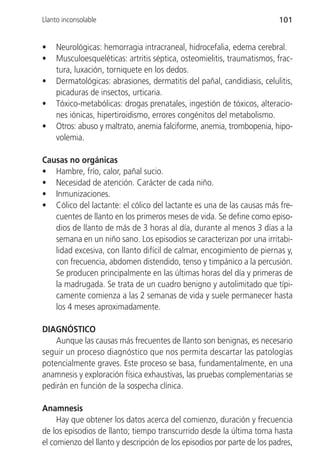 Llanto inconsolable                                                      101


•   Neurológicas: hemorragia intracraneal, hidrocefalia, edema cerebral.
•   Musculoesqueléticas: artritis séptica, osteomielitis, traumatismos, frac-
    tura, luxación, torniquete en los dedos.
•   Dermatológicas: abrasiones, dermatitis del pañal, candidiasis, celulitis,
    picaduras de insectos, urticaria.
•   Tóxico-metabólicas: drogas prenatales, ingestión de tóxicos, alteracio-
    nes iónicas, hipertiroidismo, errores congénitos del metabolismo.
•   Otros: abuso y maltrato, anemia falciforme, anemia, trombopenia, hipo-
    volemia.

Causas no orgánicas
• Hambre, frío, calor, pañal sucio.
• Necesidad de atención. Carácter de cada niño.
• Inmunizaciones.
• Cólico del lactante: el cólico del lactante es una de las causas más fre-
   cuentes de llanto en los primeros meses de vida. Se define como episo-
   dios de llanto de más de 3 horas al día, durante al menos 3 días a la
   semana en un niño sano. Los episodios se caracterizan por una irritabi-
   lidad excesiva, con llanto difícil de calmar, encogimiento de piernas y,
   con frecuencia, abdomen distendido, tenso y timpánico a la percusión.
   Se producen principalmente en las últimas horas del día y primeras de
   la madrugada. Se trata de un cuadro benigno y autolimitado que típi-
   camente comienza a las 2 semanas de vida y suele permanecer hasta
   los 4 meses aproximadamente.

DIAGNÓSTICO
    Aunque las causas más frecuentes de llanto son benignas, es necesario
seguir un proceso diagnóstico que nos permita descartar las patologías
potencialmente graves. Este proceso se basa, fundamentalmente, en una
anamnesis y exploración física exhaustivas, las pruebas complementarias se
pedirán en función de la sospecha clínica.

Anamnesis
     Hay que obtener los datos acerca del comienzo, duración y frecuencia
de los episodios de llanto; tiempo transcurrido desde la última toma hasta
el comienzo del llanto y descripción de los episodios por parte de los padres,
 