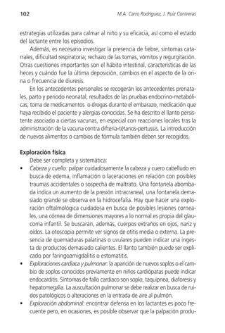 102                                         M.A. Carro Rodríguez, J. Ruiz Contreras


estrategias utilizadas para calmar al niño y su eficacia, así como el estado
del lactante entre los episodios.
     Además, es necesario investigar la presencia de fiebre, síntomas cata-
rrales, dificultad respiratoria; rechazo de las tomas, vómitos y regurgitación.
Otras cuestiones importantes son el hábito intestinal, características de las
heces y cuándo fue la última deposición, cambios en el aspecto de la ori-
na o frecuencia de diuresis.
     En los antecedentes personales se recogerán los antecedentes prenata-
les, parto y periodo neonatal, resultados de las pruebas endocrino-metabóli-
cas; toma de medicamentos o drogas durante el embarazo, medicación que
haya recibido el paciente y alergias conocidas. Se ha descrito el llanto persis-
tente asociado a ciertas vacunas, en especial con reacciones locales tras la
administración de la vacuna contra difteria-tétanos-pertussis. La introducción
de nuevos alimentos o cambios de fórmula también deben ser recogidos.

Exploración física
   Debe ser completa y sistemática:
• Cabeza y cuello: palpar cuidadosamente la cabeza y cuero cabelludo en
   busca de edema, inflamación o laceraciones en relación con posibles
   traumas accidentales o sospecha de maltrato. Una fontanela abomba-
   da indica un aumento de la presión intracraneal, una fontanela dema-
   siado grande se observa en la hidrocefalia. Hay que hacer una explo-
   ración oftalmológica cuidadosa en busca de posibles lesiones cornea-
   les, una córnea de dimensiones mayores a lo normal es propia del glau-
   coma infantil. Se buscarán, además, cuerpos extraños en ojos, nariz y
   oídos. La otoscopia permite ver signos de otitis media o externa. La pre-
   sencia de quemaduras palatinas o uvulares pueden indicar una inges-
   ta de productos demasiado calientes. El llanto también puede ser expli-
   cado por faringoamigdalitis o estomatitis.
• Exploraciones cardiaca y pulmonar: la aparición de nuevos soplos o el cam-
   bio de soplos conocidos previamente en niños cardiópatas puede indicar
   endocarditis. Síntomas de fallo cardiaco son soplo, taquipnea, diaforesis y
   hepatomegalia. La auscultación pulmonar se debe realizar en busca de rui-
   dos patológicos o alteraciones en la entrada de aire al pulmón.
• Exploración abdominal: encontrar defensa en los lactantes es poco fre-
   cuente pero, en ocasiones, es posible observar que la palpación produ-
 