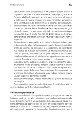 Llanto inconsolable                                                       103


    ce claramente dolor e incomodidad al paciente que pueden orientar el
    diagnóstico. Ante la sospecha de enfermedad de Hirschprung o un estre-
    ñimiento rebelde al tratamiento se debe hacer un tacto rectal, pero no
    se debe hacer de manera rutinaria. Si se hallan hernias hay que compro-
    bar si son reductibles. Se debe investigar la presencia de fisuras anales.
• Exploración genitourinaria: la dermatosis del pañal o una candidiasis
    pueden ser causa de llanto. Se deben explorar atentamente los geni-
    tales externos en busca de signos inflamatorios o estrangulación por
    torniquetes de pelo o hilo. Además, se deben palpar los testículos
    por si existiese una torsión testicular, inflamación testicular o hernias
    inguinales.
• Exploración musculoesquelética: la presencia de signos inflamatorios
    o dolor articular a la movilización puede orientar hacia osteomielitis o
    artritis. La presencia de fracturas es la segunda forma de presentación
    más habitual del maltrato, especialmente las fracturas metafisarias, cos-
    tales, escapulares, esternales y de las apófisis espinosas. En la anemia
    de celulas falciformes los microinfartos óseos pueden simular una oste-
    omielitis. Además, se deben buscar torniquetes en los dedos.
• Exploración dermatológica: en la celulitis se pueden encontrar signos
    inflamatorios locales en ausencia de fiebre. En otras ocasiones se encuen-
    tran picaduras de insectos, la presencia de lesiones en los espacios inter-
    digitales es propia de la sarna. Quemaduras con formas geométricas,
    la impronta de objetos o salpicaduras, sobre todo en zonas no expues-
    tas, son sugestivas de maltrato infantil.
• Exploración neurológica: estado de la fontanela y datos de focalidad
    neurológica.
    Es recomendable aplicar la escala objetiva numérica del dolor, adapta-
da a la edad por si este fuera la causa del llanto.

Pruebas complementarias
     No están indicadas salvo que la anamnesis y la exploración orienten
hacia una patología concreta. La tinción corneal con fluoresceína no se debe
hacer de manera rutinaria, ya que la propia exploración puede causar ero-
siones corneales; se reservará para los casos en que se sospeche lesión de
la córnea, es decir, ante la presencia de fotofobia, lagrimeo excesivo e inyec-
ción conjuntival. La realización de un análisis de orina (sistemático y sedi-
 
