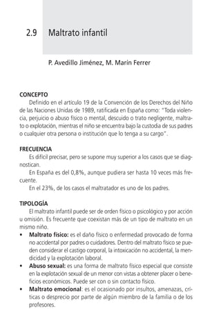2.9       Maltrato infantil


            P. Avedillo Jiménez, M. Marín Ferrer



CONCEPTO
     Definido en el artículo 19 de la Convención de los Derechos del Niño
de las Naciones Unidas de 1989, ratificada en España como: “Toda violen-
cia, perjuicio o abuso físico o mental, descuido o trato negligente, maltra-
to o explotación, mientras el niño se encuentra bajo la custodia de sus padres
o cualquier otra persona o institución que lo tenga a su cargo”.

FRECUENCIA
    Es difícil precisar, pero se supone muy superior a los casos que se diag-
nostican.
    En España es del 0,8%, aunque pudiera ser hasta 10 veces más fre-
cuente.
    En el 23%, de los casos el maltratador es uno de los padres.

TIPOLOGÍA
   El maltrato infantil puede ser de orden físico o psicológico y por acción
u omisión. Es frecuente que coexistan más de un tipo de maltrato en un
mismo niño.
• Maltrato físico: es el daño físico o enfermedad provocado de forma
   no accidental por padres o cuidadores. Dentro del maltrato físico se pue-
   den considerar el castigo corporal, la intoxicación no accidental, la men-
   dicidad y la explotación laboral.
• Abuso sexual: es una forma de maltrato físico especial que consiste
   en la explotación sexual de un menor con vistas a obtener placer o bene-
   ficios económicos. Puede ser con o sin contacto físico.
• Maltrato emocional: es el ocasionado por insultos, amenazas, crí-
   ticas o desprecio por parte de algún miembro de la familia o de los
   profesores.
 