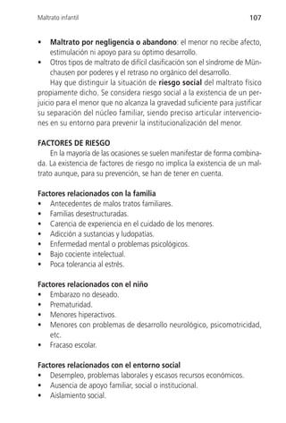 Maltrato infantil                                                     107


•    Maltrato por negligencia o abandono: el menor no recibe afecto,
     estimulación ni apoyo para su óptimo desarrollo.
• Otros tipos de maltrato de difícil clasificación son el síndrome de Mün-
     chausen por poderes y el retraso no orgánico del desarrollo.
     Hay que distinguir la situación de riesgo social del maltrato físico
propiamente dicho. Se considera riesgo social a la existencia de un per-
juicio para el menor que no alcanza la gravedad suficiente para justificar
su separación del núcleo familiar, siendo preciso articular intervencio-
nes en su entorno para prevenir la institucionalización del menor.

FACTORES DE RIESGO
    En la mayoría de las ocasiones se suelen manifestar de forma combina-
da. La existencia de factores de riesgo no implica la existencia de un mal-
trato aunque, para su prevención, se han de tener en cuenta.

Factores relacionados con la familia
• Antecedentes de malos tratos familiares.
• Familias desestructuradas.
• Carencia de experiencia en el cuidado de los menores.
• Adicción a sustancias y ludopatías.
• Enfermedad mental o problemas psicológicos.
• Bajo cociente intelectual.
• Poca tolerancia al estrés.

Factores relacionados con el niño
• Embarazo no deseado.
• Prematuridad.
• Menores hiperactivos.
• Menores con problemas de desarrollo neurológico, psicomotricidad,
    etc.
• Fracaso escolar.

Factores relacionados con el entorno social
• Desempleo, problemas laborales y escasos recursos económicos.
• Ausencia de apoyo familiar, social o institucional.
• Aislamiento social.
 