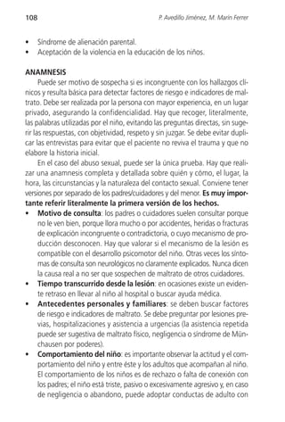108                                             P. Avedillo Jiménez, M. Marín Ferrer


•     Síndrome de alienación parental.
•     Aceptación de la violencia en la educación de los niños.

ANAMNESIS
      Puede ser motivo de sospecha si es incongruente con los hallazgos clí-
nicos y resulta básica para detectar factores de riesgo e indicadores de mal-
trato. Debe ser realizada por la persona con mayor experiencia, en un lugar
privado, asegurando la confidencialidad. Hay que recoger, literalmente,
las palabras utilizadas por el niño, evitando las preguntas directas, sin suge-
rir las respuestas, con objetividad, respeto y sin juzgar. Se debe evitar dupli-
car las entrevistas para evitar que el paciente no reviva el trauma y que no
elabore la historia inicial.
      En el caso del abuso sexual, puede ser la única prueba. Hay que reali-
zar una anamnesis completa y detallada sobre quién y cómo, el lugar, la
hora, las circunstancias y la naturaleza del contacto sexual. Conviene tener
versiones por separado de los padres/cuidadores y del menor. Es muy impor-
tante referir literalmente la primera versión de los hechos.
• Motivo de consulta: los padres o cuidadores suelen consultar porque
      no le ven bien, porque llora mucho o por accidentes, heridas o fracturas
      de explicación incongruente o contradictoria, o cuyo mecanismo de pro-
      ducción desconocen. Hay que valorar si el mecanismo de la lesión es
      compatible con el desarrollo psicomotor del niño. Otras veces los sínto-
      mas de consulta son neurológicos no claramente explicados. Nunca dicen
      la causa real a no ser que sospechen de maltrato de otros cuidadores.
• Tiempo transcurrido desde la lesión: en ocasiones existe un eviden-
      te retraso en llevar al niño al hospital o buscar ayuda médica.
• Antecedentes personales y familiares: se deben buscar factores
      de riesgo e indicadores de maltrato. Se debe preguntar por lesiones pre-
      vias, hospitalizaciones y asistencia a urgencias (la asistencia repetida
      puede ser sugestiva de maltrato físico, negligencia o síndrome de Mün-
      chausen por poderes).
• Comportamiento del niño: es importante observar la actitud y el com-
      portamiento del niño y entre éste y los adultos que acompañan al niño.
      El comportamiento de los niños es de rechazo o falta de conexión con
      los padres; el niño está triste, pasivo o excesivamente agresivo y, en caso
      de negligencia o abandono, puede adoptar conductas de adulto con
 